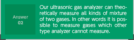 Our ultrasonic gas analyzer can theoretically measure all kinds of mixture of two gases. In other words it is possible to measure gases which other type analyzer cannot measure. 