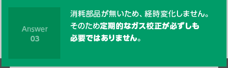 消耗部品が無いため、経時変化しません。そのため定期的なガス校正が必ずしも必要ではありません。
