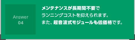 メンテナンスが長期間不要でランニングコストを抑えられます。また、超音波式モジュールも低価格です。